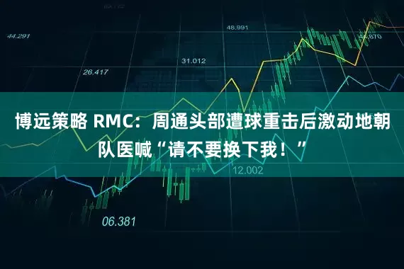 博远策略 RMC：周通头部遭球重击后激动地朝队医喊“请不要换下我！”