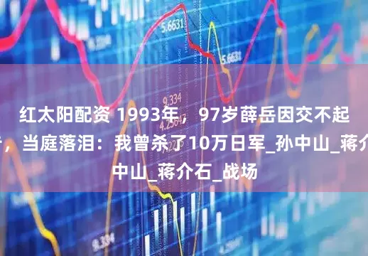 红太阳配资 1993年，97岁薛岳因交不起房租被告，当庭落泪：我曾杀了10万日军_孙中山_蒋介石_战场
