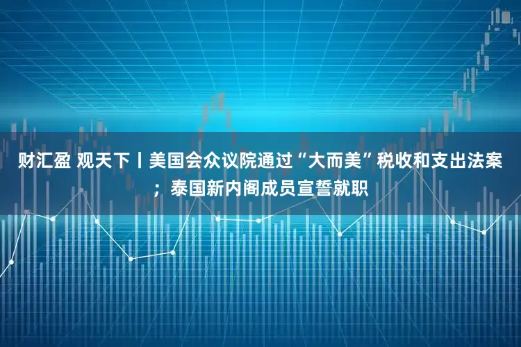 财汇盈 观天下丨美国会众议院通过“大而美”税收和支出法案；泰国新内阁成员宣誓就职