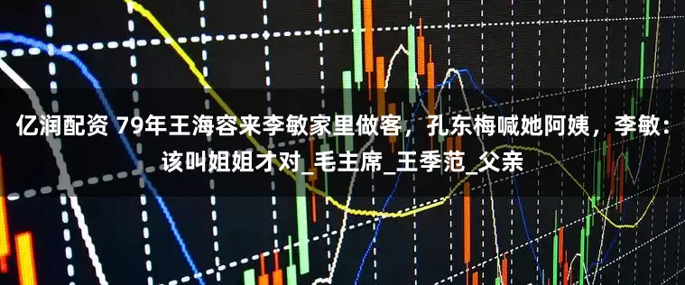 亿润配资 79年王海容来李敏家里做客，孔东梅喊她阿姨，李敏：该叫姐姐才对_毛主席_王季范_父亲