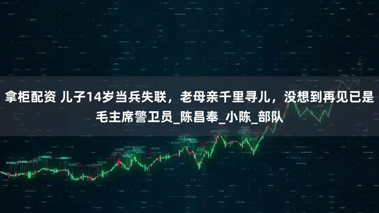 拿柜配资 儿子14岁当兵失联，老母亲千里寻儿，没想到再见已是毛主席警卫员_陈昌奉_小陈_部队