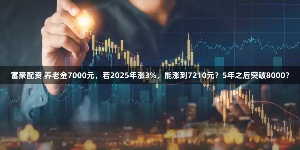 富豪配资 养老金7000元，若2025年涨3%，能涨到7210元？5年之后突破8000？