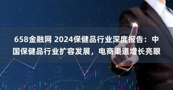 658金融网 2024保健品行业深度报告：中国保健品行业扩容发展，电商渠道增长亮眼