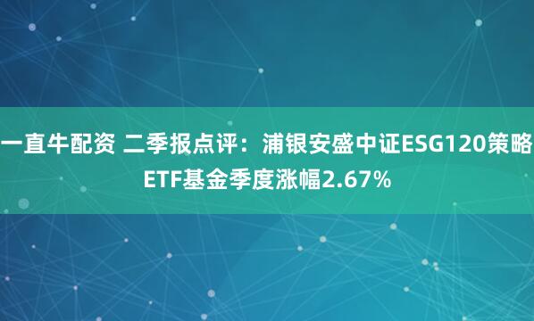 一直牛配资 二季报点评：浦银安盛中证ESG120策略ETF基金季度涨幅2.67%