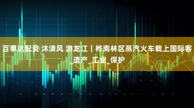 百事达配资 沐清风 游龙江｜桦南林区蒸汽火车载上国际客_遗产_工业_保护
