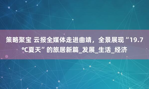 策略聚宝 云报全媒体走进曲靖，全景展现“19.7℃夏天”的旅居新篇_发展_生活_经济