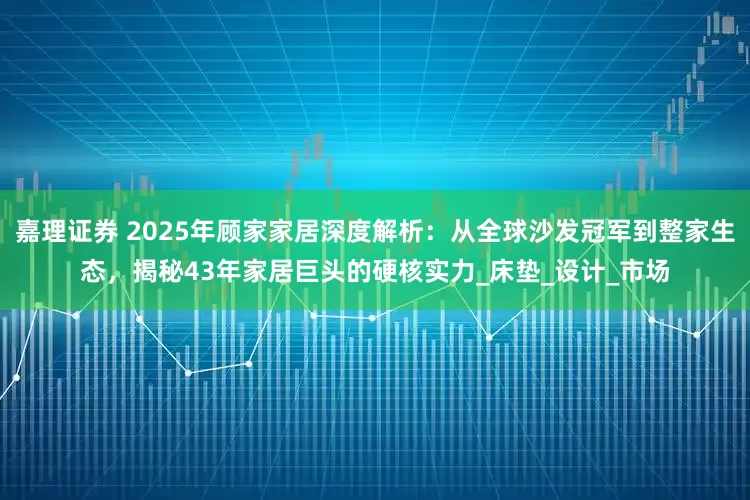 嘉理证券 2025年顾家家居深度解析：从全球沙发冠军到整家生态，揭秘43年家居巨头的硬核实力_床垫_设计_市场