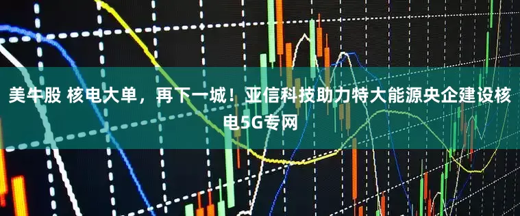 美牛股 核电大单，再下一城！亚信科技助力特大能源央企建设核电5G专网