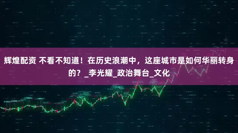 辉煌配资 不看不知道！在历史浪潮中，这座城市是如何华丽转身的？_李光耀_政治舞台_文化