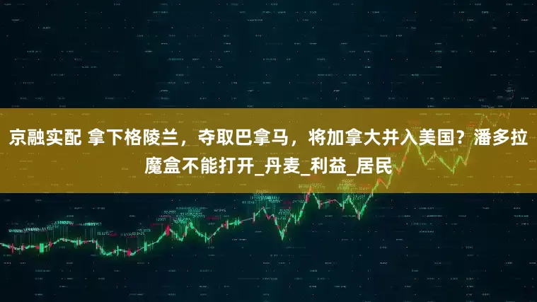 京融实配 拿下格陵兰，夺取巴拿马，将加拿大并入美国？潘多拉魔盒不能打开_丹麦_利益_居民