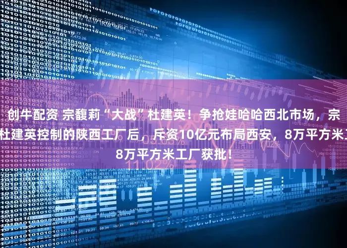 创牛配资 宗馥莉“大战”杜建英！争抢娃哈哈西北市场，宗馥莉关闭杜建英控制的陕西工厂后，斥资10亿元布局西安，8万平方米工厂获批！