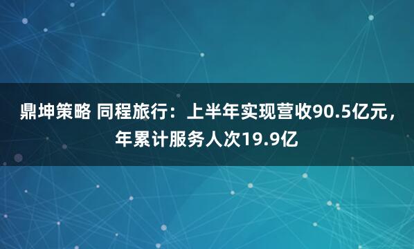 鼎坤策略 同程旅行：上半年实现营收90.5亿元，年累计服务人次19.9亿