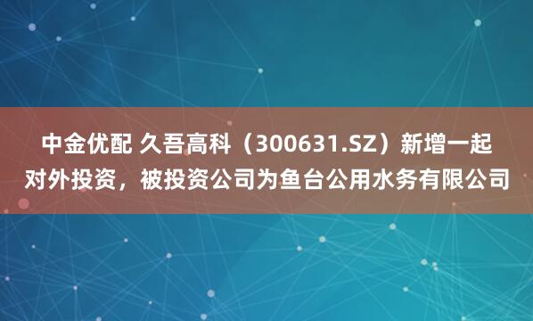 中金优配 久吾高科（300631.SZ）新增一起对外投资，被投资公司为鱼台公用水务有限公司