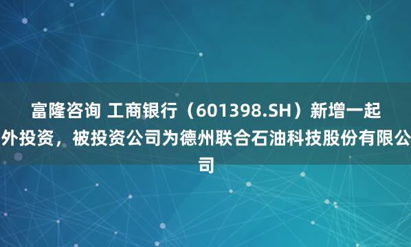 富隆咨询 工商银行（601398.SH）新增一起对外投资，被投资公司为德州联合石油科技股份有限公司