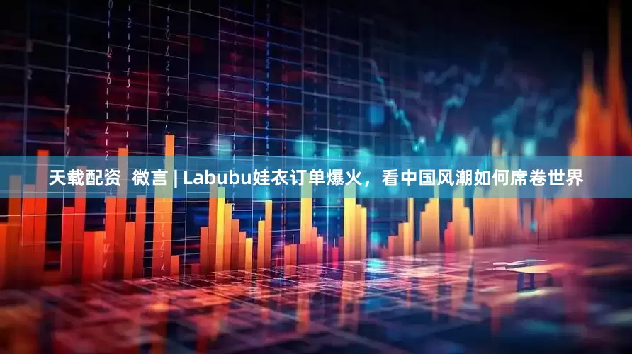 天载配资  微言 | Labubu娃衣订单爆火，看中国风潮如何席卷世界