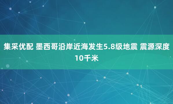 集采优配 墨西哥沿岸近海发生5.8级地震 震源深度10千米