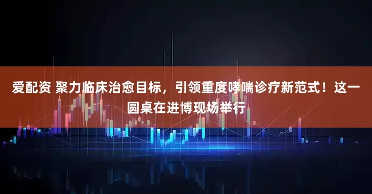 爱配资 聚力临床治愈目标，引领重度哮喘诊疗新范式！这一圆桌在进博现场举行