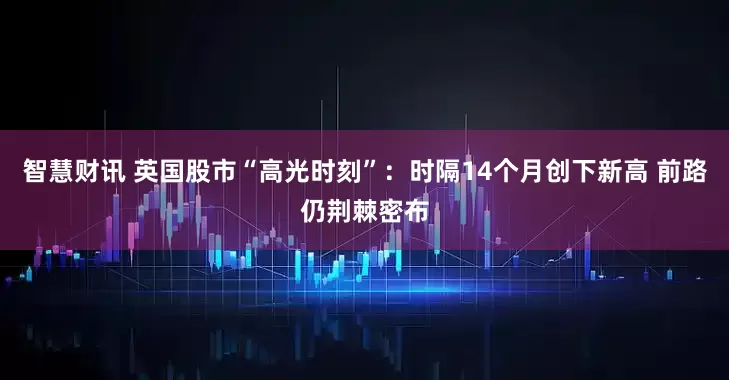 智慧财讯 英国股市“高光时刻”：时隔14个月创下新高 前路仍荆棘密布