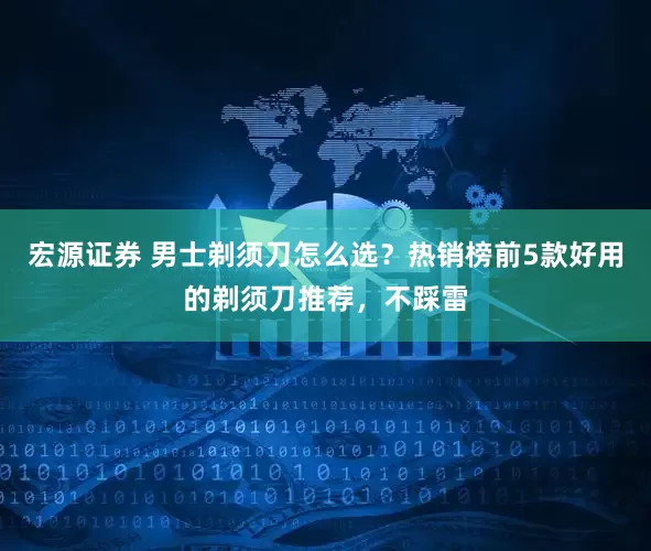 宏源证券 男士剃须刀怎么选？热销榜前5款好用的剃须刀推荐，不踩雷