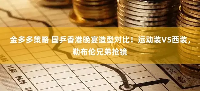 金多多策略 国乒香港晚宴造型对比！运动装VS西装，勒布伦兄弟抢镜