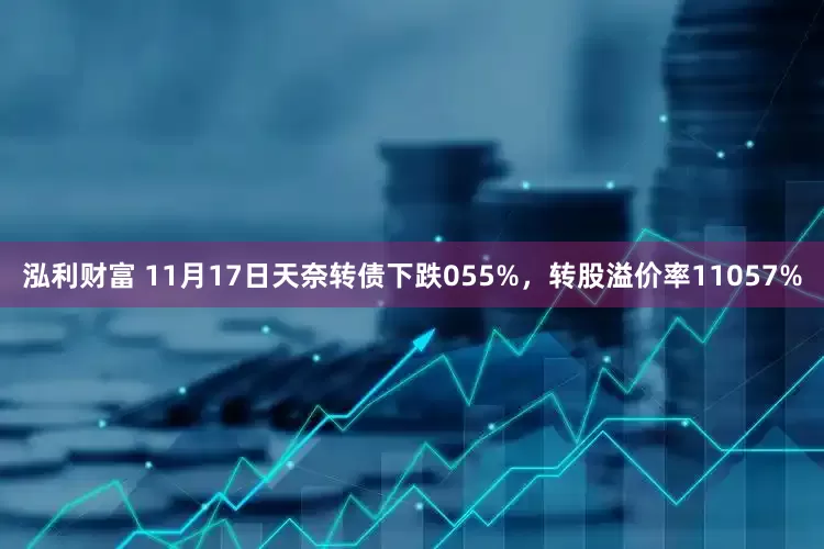 泓利财富 11月17日天奈转债下跌055%，转股溢价率11057%