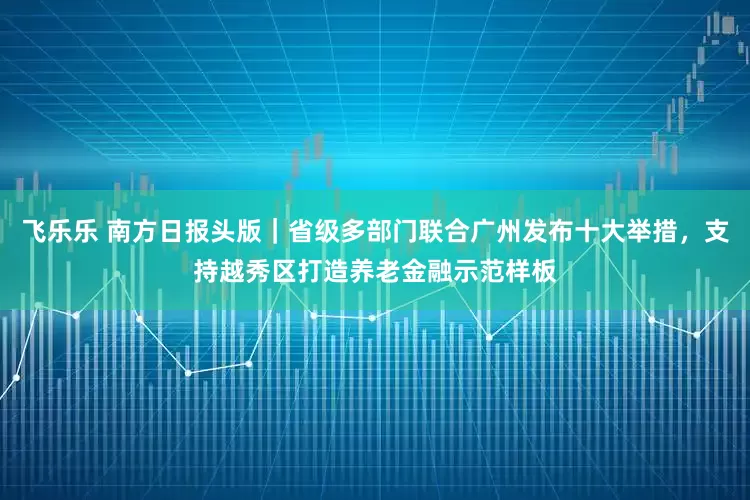飞乐乐 南方日报头版｜省级多部门联合广州发布十大举措，支持越秀区打造养老金融示范样板