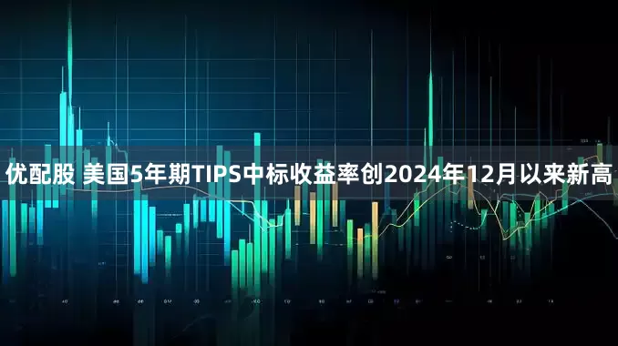 优配股 美国5年期TIPS中标收益率创2024年12月以来新高