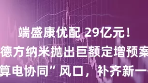 端盛康优配 29亿元！连亏三年的德方纳米抛出巨额定增预案：拟借“算电协同”风口，补齐新一代高压实磷酸铁锂短板